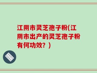 江阴市灵芝孢子粉(江阴市出产的灵芝孢子粉有何功效？)
