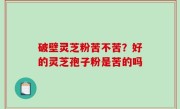 破壁灵芝粉苦不苦？好的灵芝孢子粉是苦的吗