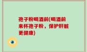 孢子粉喝酒前(喝酒前来杯孢子粉，保护肝脏更健康)
