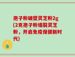 孢子粉破壁灵芝粉2g(2克孢子粉墙裂灵芝粉，开启免疫保健新时代)