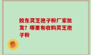 胶东灵芝孢子粉厂家批发？哪里有收购灵芝孢子粉