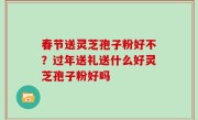 春节送灵芝孢子粉好不？过年送礼送什么好灵芝孢子粉好吗