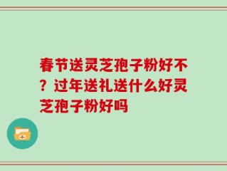 春节送灵芝孢子粉好不？过年送礼送什么好灵芝孢子粉好吗
