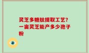 灵芝多糖肽提取工艺？一亩灵芝能产多少孢子粉