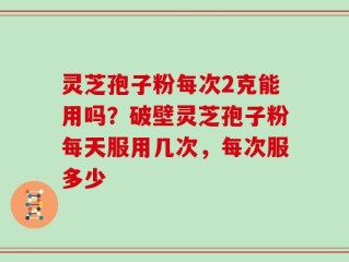 灵芝孢子粉每次2克能用吗？破壁灵芝孢子粉每天服用几次，每次服多少