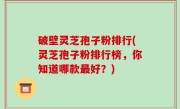 破壁灵芝孢子粉排行(灵芝孢子粉排行榜，你知道哪款最好？)