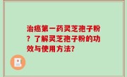 治癌第一药灵芝孢子粉？了解灵芝孢子粉的功效与使用方法？