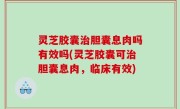 灵芝胶囊治胆囊息肉吗有效吗(灵芝胶囊可治胆囊息肉，临床有效)