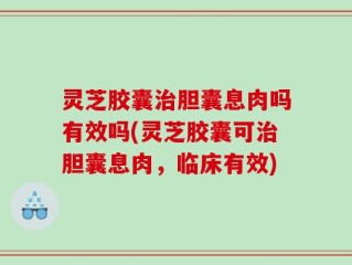 灵芝胶囊治胆囊息肉吗有效吗(灵芝胶囊可治胆囊息肉，临床有效)