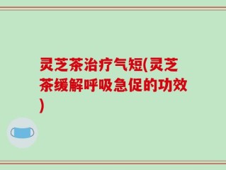 灵芝茶治疗气短(灵芝茶缓解呼吸急促的功效)