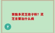 胃酸多灵芝孢子粉？灵芝主要治什么病