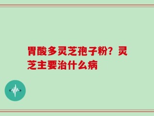 胃酸多灵芝孢子粉？灵芝主要治什么病