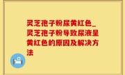 灵芝孢子粉尿黄红色_灵芝孢子粉导致尿液呈黄红色的原因及解决方法