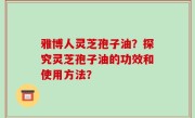 雅博人灵芝孢子油？探究灵芝孢子油的功效和使用方法？