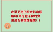 吃灵芝孢子粉会影响尿酸吗(灵芝孢子粉的食用是否会增加尿酸？)