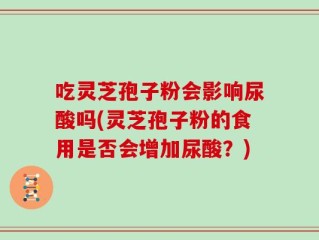 吃灵芝孢子粉会影响尿酸吗(灵芝孢子粉的食用是否会增加尿酸？)