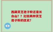 西藏灵芝孢子粉还是长白山？？比较两种灵芝孢子粉的优劣？
