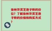 徐林芬灵芝孢子粉的价位？了解徐林芬灵芝孢子粉的价格和购买方式？