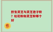 野生灵芝与灵芝孢子粉？松花粉和灵芝粉哪个好