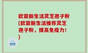 欧亚新生活灵芝孢子粉(欧亚新生活推荐灵芝孢子粉，提高免疫力！)