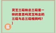 灵芝三萜和总三萜是一样的意思吗灵芝所含的三萜与总三萜相同吗？)