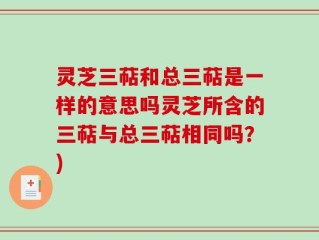 灵芝三萜和总三萜是一样的意思吗灵芝所含的三萜与总三萜相同吗？)