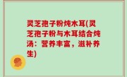 灵芝孢子粉炖木耳(灵芝孢子粉与木耳结合炖汤：营养丰富，滋补养生)