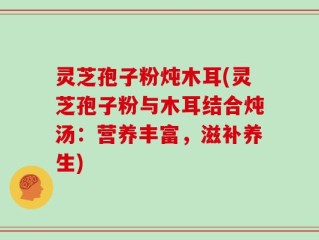 灵芝孢子粉炖木耳(灵芝孢子粉与木耳结合炖汤：营养丰富，滋补养生)