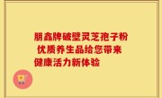 朋鑫牌破壁灵芝孢子粉 优质养生品给您带来健康活力新体验