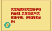 灵芝胶囊和灵芝孢子粉的差别_灵芝胶囊与灵芝孢子粉：详解两者差异)