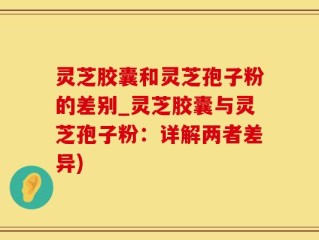 灵芝胶囊和灵芝孢子粉的差别_灵芝胶囊与灵芝孢子粉：详解两者差异)