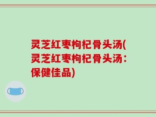 灵芝红枣枸杞骨头汤(灵芝红枣枸杞骨头汤：保健佳品)