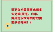灵芝白术黄芪煮水喝多久见效(灵芝、白术、黄芪泡水饮用的疗效需要多长时间？)