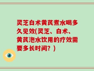 灵芝白术黄芪煮水喝多久见效(灵芝、白术、黄芪泡水饮用的疗效需要多长时间？)