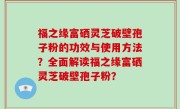 福之缘富硒灵芝破壁孢子粉的功效与使用方法？全面解读福之缘富硒灵芝破壁孢子粉？
