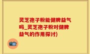 灵芝孢子粉能健脾益气吗_灵芝孢子粉对健脾益气的作用探讨)