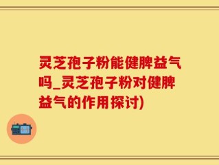 灵芝孢子粉能健脾益气吗_灵芝孢子粉对健脾益气的作用探讨)