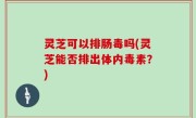 灵芝可以排肠毒吗(灵芝能否排出体内毒素？)