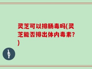 灵芝可以排肠毒吗(灵芝能否排出体内毒素？)