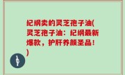 纪纲卖的灵芝孢子油(灵芝孢子油：纪纲最新爆款，护肝养颜圣品！)