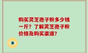 购买灵芝孢子粉多少钱一斤？了解灵芝孢子粉价格及购买渠道？