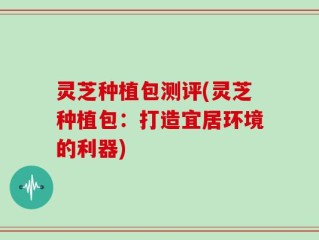 灵芝种植包测评(灵芝种植包：打造宜居环境的利器)