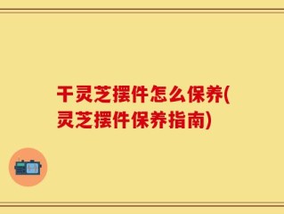干灵芝摆件怎么保养(灵芝摆件保养指南)