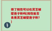 得了阳性可以吃灵芝破壁孢子粉吗(阳性能否食用灵芝破壁孢子粉？)