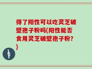 得了阳性可以吃灵芝破壁孢子粉吗(阳性能否食用灵芝破壁孢子粉？)