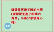 破壁灵芝孢子粉的小燕(破壁灵芝孢子粉助力养生，小燕分享使用心得)