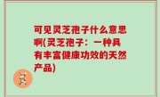 可见灵芝孢子什么意思啊(灵芝孢子：一种具有丰富健康功效的天然产品)