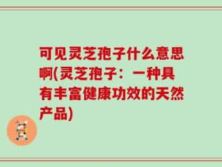 可见灵芝孢子什么意思啊(灵芝孢子：一种具有丰富健康功效的天然产品)