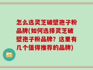 怎么选灵芝破壁孢子粉品牌(如何选择灵芝破壁孢子粉品牌？这里有几个值得推荐的品牌)
