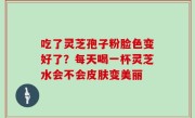 吃了灵芝孢子粉脸色变好了？每天喝一杯灵芝水会不会皮肤变美丽